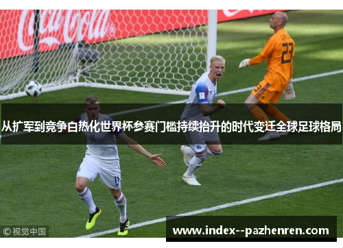 从扩军到竞争白热化世界杯参赛门槛持续抬升的时代变迁全球足球格局 从扩军到竞争白热化世界杯参赛门槛持续抬升的时代变迁全球足球格局