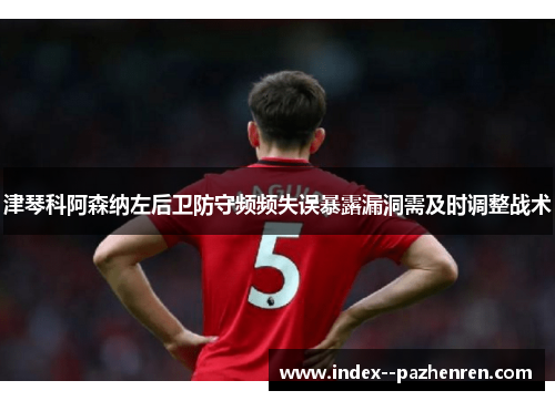 津琴科阿森纳左后卫防守频频失误暴露漏洞需及时调整战术